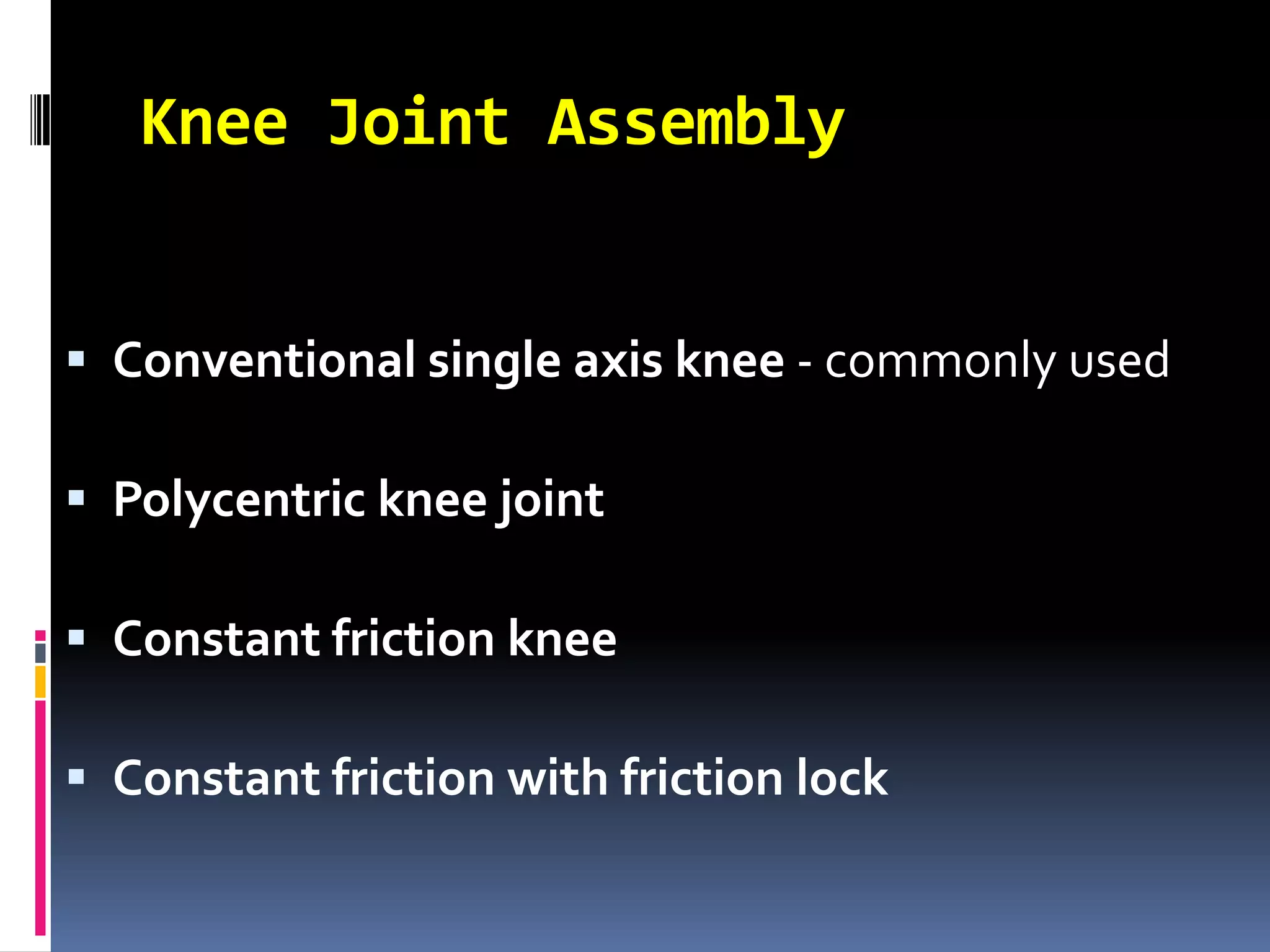 Knee Joint Assembly


 Conventional single axis knee - commonly used

 Polycentric knee joint

 Constant friction knee

 Constant friction with friction lock
 