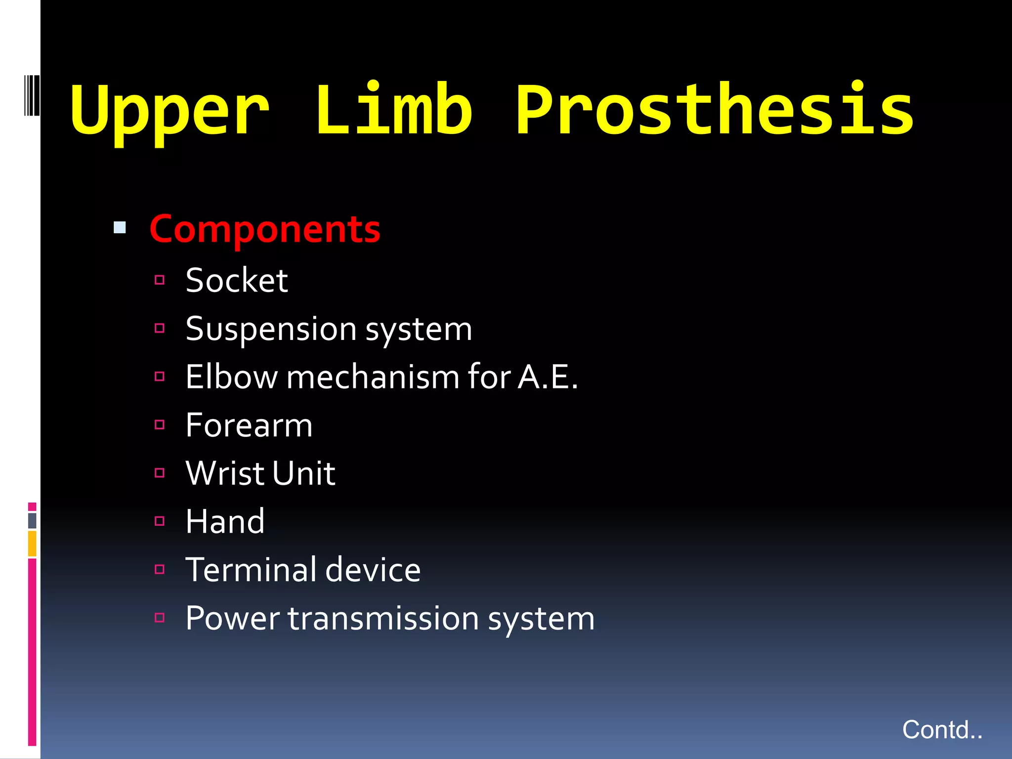 Upper Limb Prosthesis
  Components
     Socket
     Suspension system
     Elbow mechanism for A.E.
     Forearm
     Wrist Unit
     Hand
     Terminal device
     Power transmission system

                                  Contd..
 