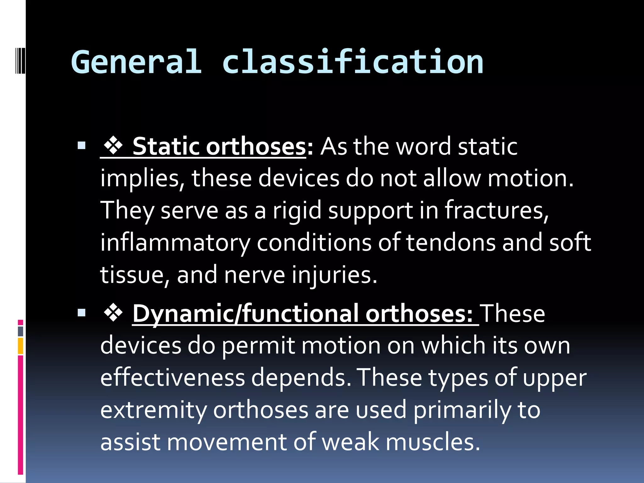 General classification

 ❖ Static orthoses: As the word static
  implies, these devices do not allow motion.
  They serve as a rigid support in fractures,
  inflammatory conditions of tendons and soft
  tissue, and nerve injuries.
 ❖ Dynamic/functional orthoses: These
  devices do permit motion on which its own
  effectiveness depends. These types of upper
  extremity orthoses are used primarily to
  assist movement of weak muscles.
 