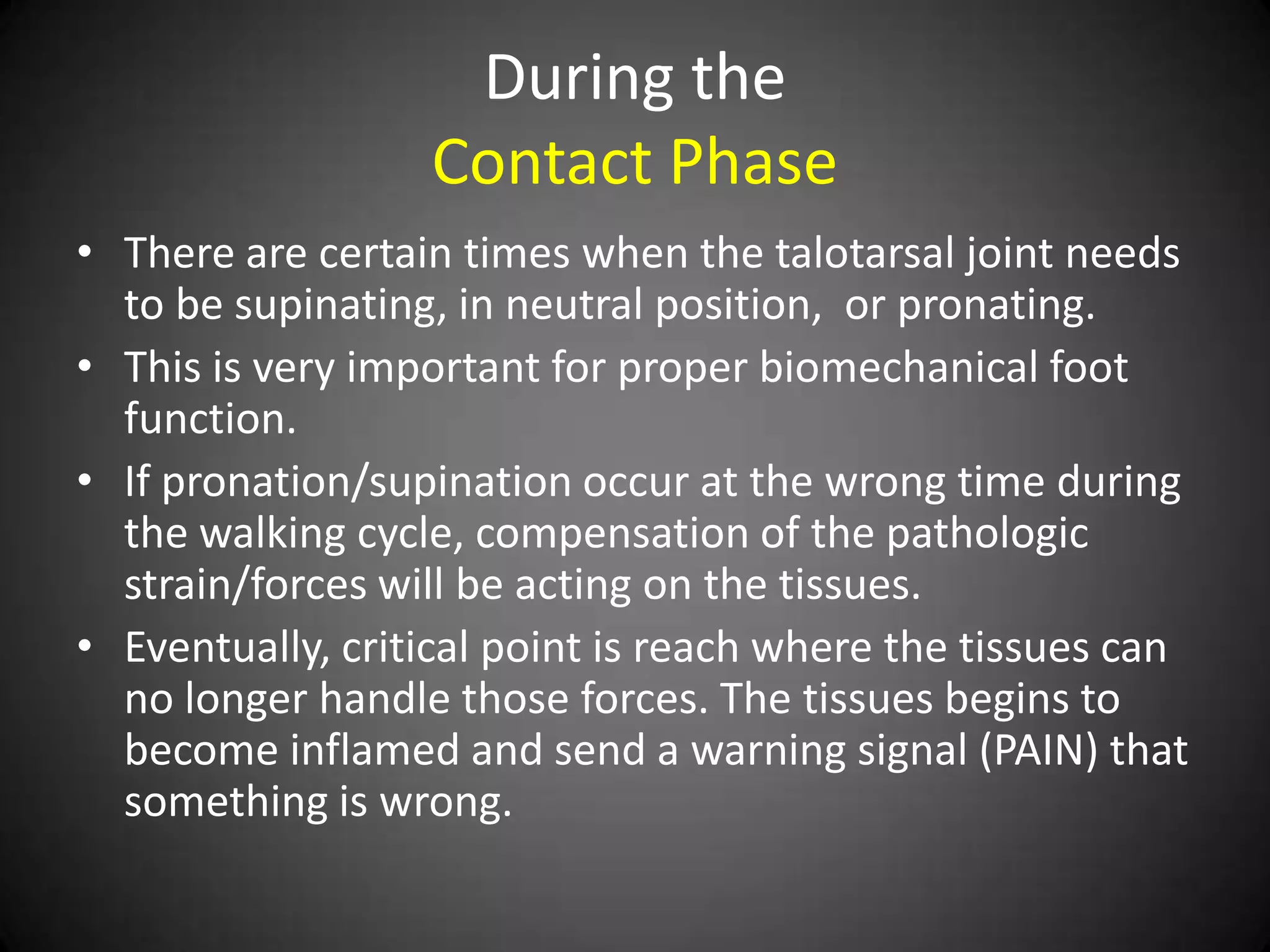 During the
                  Contact Phase
• There are certain times when the talotarsal joint needs
  to be supinating, in neutral position, or pronating.
• This is very important for proper biomechanical foot
  function.
• If pronation/supination occur at the wrong time during
  the walking cycle, compensation of the pathologic
  strain/forces will be acting on the tissues.
• Eventually, critical point is reach where the tissues can
  no longer handle those forces. The tissues begins to
  become inflamed and send a warning signal (PAIN) that
  something is wrong.
 