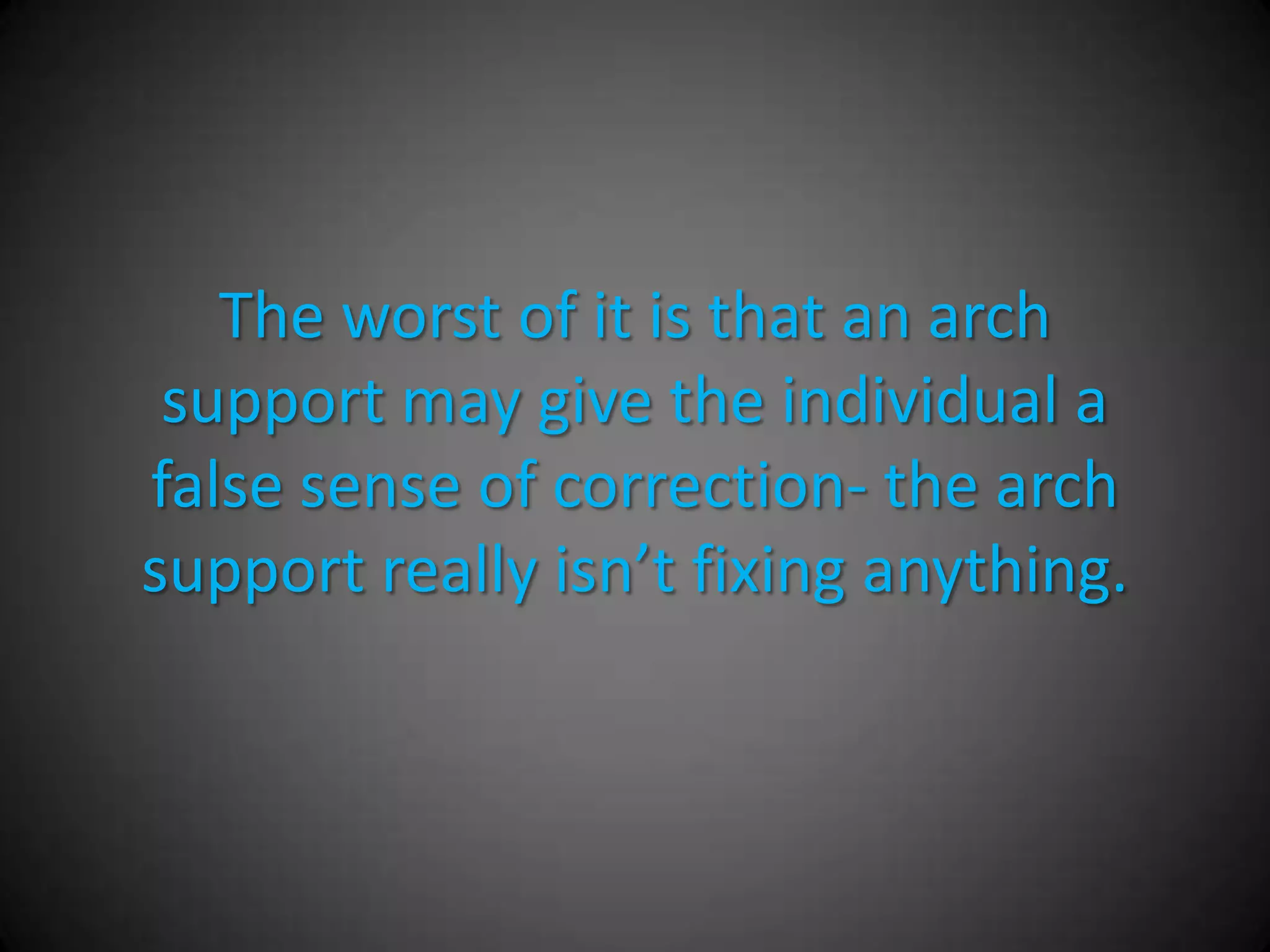 Advantages of Arch Supports
• Non-surgical option
• Can help to off-weight prominent areas to the
  bottom of the foot.
• Can help to re-align the center of gravity
  through the bottom of the foot.
• May give the patient enough correction to
  alleviate their pain.
 