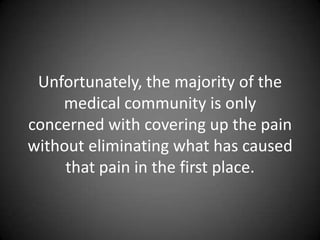 Unfortunately, the majority of the
    medical community is only
concerned with covering up the pain
without eliminating what has caused
     that pain in the first place.
 