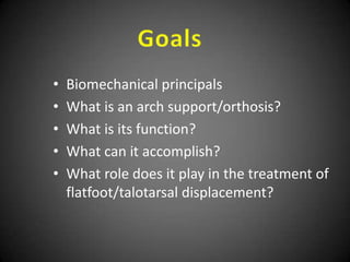 •   Biomechanical principals
•   What is an arch support/orthosis?
•   What is its function?
•   What can it accomplish?
•   What role does it play in the treatment of
    flatfoot/talotarsal displacement?
 