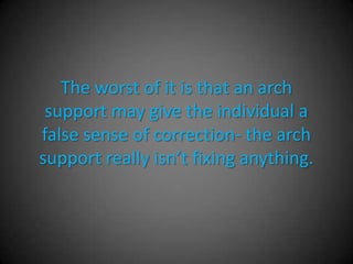 Advantages of Arch Supports
• Non-surgical option
• Can help to off-weight prominent areas to the
  bottom of the foot.
• Can help to re-align the center of gravity
  through the bottom of the foot.
• May give the patient enough correction to
  alleviate their pain.
 