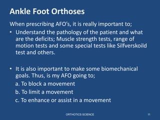 11
Ankle Foot Orthoses
When prescribing AFO’s, it is really important to;
• Understand the pathology of the patient and what
are the deficits; Muscle strength tests, range of
motion tests and some special tests like Silfverskoild
test and others.
• It is also important to make some biomechanical
goals. Thus, is my AFO going to;
a. To block a movement
b. To limit a movement
c. To enhance or assist in a movement
ORTHOTICS SCIENCE
 