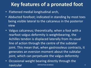 Key features of a pronated foot
ORTHOTICS SCIENCE 5
• Flattened medial longitudinal arch,
• Abducted forefoot; indicated in standing by most toes
being visible lateral to the calcaneus in the posterior
view
• Valgus calcaneus; theoretically, when a foot with a
rearfoot valgus deformity is weightbearing, the
Achilles tendon is displaced laterally from its usual
line of action through the centre of the subtalar
joint. This mean that, when gastrosoleus contracts, it
generates an eversion moment about the subtalar
joint, which can perpetuate the valgus deformity
• Occasional weight bearing directly through the
navicular
 