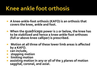  A knee-ankle-foot orthosis (KAFO) is an orthosis that
covers the knee, ankle and foot.
 When the quadriceps power is 2 or below, the knee has
to be stabilized and hence a knee-ankle-foot orthoses
(full or above-knee calliper) is prescribed.
 Motion at all three of these lower limb areas is affected
by a KAFO.
 can include,
 stopping motion
 limiting motion
 assisting motion in any or all of the 3 planes of motion
saggital, coronal, and axial.
 