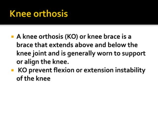  A knee orthosis (KO) or knee brace is a
brace that extends above and below the
knee joint and is generally worn to support
or align the knee.
 KO prevent flexion or extension instability
of the knee
 
