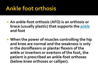  An ankle-foot orthosis (AFO) is an orthosis or
brace (usually plastic) that supports the ankle
and foot
 When the power of muscles controlling the hip
and knee are normal and the weakness is only
in the dorsiflexors or plantar flexors of the
ankle or invertors or evertors of the foot, the
patient is prescribed an ankle-foot orthoses
(below-knee orthoses or calliper).
 