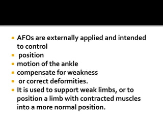  AFOs are externally applied and intended
to control
 position
 motion of the ankle
 compensate for weakness
 or correct deformities.
 It is used to support weak limbs, or to
position a limb with contracted muscles
into a more normal position.
 
