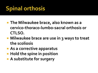  The Milwaukee brace, also known as a
cervico-thoraco-lumbo-sacral orthosis or
CTLSO.
 Milwaukee brace are use in 3 ways to treat
the scoliosis
 As a corrective apparatus
 Hold the spine in position
 A substitute for surgery
 