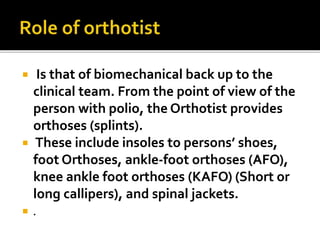  Is that of biomechanical back up to the
clinical team. From the point of view of the
person with polio, the Orthotist provides
orthoses (splints).
 These include insoles to persons’ shoes,
foot Orthoses, ankle-foot orthoses (AFO),
knee ankle foot orthoses (KAFO) (Short or
long callipers), and spinal jackets.
 .
 