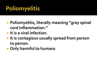  Poliomyelitis, literally meaning “gray spinal
cord inflammation.”
 It is a viral infection.
 It is contagious usually spread from person
to person.
 Only harmful to humans
 