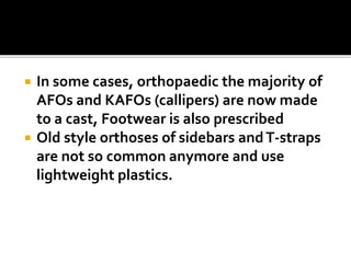  In some cases, orthopaedic the majority of
AFOs and KAFOs (callipers) are now made
to a cast, Footwear is also prescribed
 Old style orthoses of sidebars andT-straps
are not so common anymore and use
lightweight plastics.
 