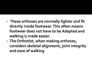  These orthoses are normally lighter and fit
directly inside footwear.This often means
footwear does not have to be Adapted and
walking is made easier.
 The Orthotist, when making orthoses,
considers skeletal alignment, joint integrity
and ease of walking
 