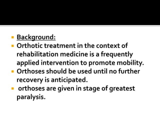  Background:
 Orthotic treatment in the context of
rehabilitation medicine is a frequently
applied intervention to promote mobility.
 Orthoses should be used until no further
recovery is anticipated.
 orthoses are given in stage of greatest
paralysis.
 