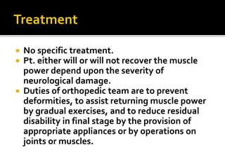  No specific treatment.
 Pt. either will or will not recover the muscle
power depend upon the severity of
neurological damage.
 Duties of orthopedic team are to prevent
deformities, to assist returning muscle power
by gradual exercises, and to reduce residual
disability in final stage by the provision of
appropriate appliances or by operations on
joints or muscles.
 