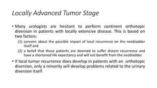 Locally Advanced Tumor Stage
• Many urologists are hesitant to perform continent orthotopic
diversion in patients with locally extensive disease. This is based on
two factors:
(1) concern about the possible impact of local recurrence on the neobladder
itself and
(2) a belief that these patients are doomed to suffer distant recurrence and
have a shortened life expectancy and will not benefit from the neobladder.
• If local tumor recurrence does develop in patients with an orthotopic
diversion, only a minority will develop problems related to the urinary
diversion itself.
 