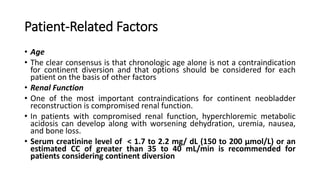 Patient-Related Factors
• Age
• The clear consensus is that chronologic age alone is not a contraindication
for continent diversion and that options should be considered for each
patient on the basis of other factors
• Renal Function
• One of the most important contraindications for continent neobladder
reconstruction is compromised renal function.
• In patients with compromised renal function, hyperchloremic metabolic
acidosis can develop along with worsening dehydration, uremia, nausea,
and bone loss.
• Serum creatinine level of < 1.7 to 2.2 mg/ dL (150 to 200 μmol/L) or an
estimated CC of greater than 35 to 40 mL/min is recommended for
patients considering continent diversion
 
