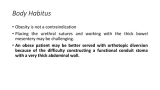 Body Habitus
• Obesity is not a contraindication
• Placing the urethral sutures and working with the thick bowel
mesentery may be challenging.
• An obese patient may be better served with orthotopic diversion
because of the difficulty constructing a functional conduit stoma
with a very thick abdominal wall.
 
