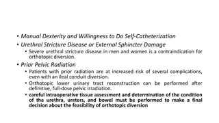 • Manual Dexterity and Willingness to Do Self-Catheterization
• Urethral Stricture Disease or External Sphincter Damage
• Severe urethral stricture disease in men and women is a contraindication for
orthotopic diversion.
• Prior Pelvic Radiation
• Patients with prior radiation are at increased risk of several complications,
even with an ileal conduit diversion.
• Orthotopic lower urinary tract reconstruction can be performed after
definitive, full-dose pelvic irradiation.
• careful intraoperative tissue assessment and determination of the condition
of the urethra, ureters, and bowel must be performed to make a final
decision about the feasibility of orthotopic diversion
 