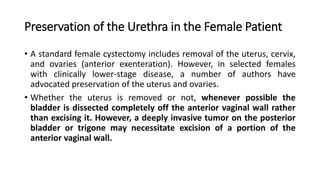 Preservation of the Urethra in the Female Patient
• A standard female cystectomy includes removal of the uterus, cervix,
and ovaries (anterior exenteration). However, in selected females
with clinically lower-stage disease, a number of authors have
advocated preservation of the uterus and ovaries.
• Whether the uterus is removed or not, whenever possible the
bladder is dissected completely off the anterior vaginal wall rather
than excising it. However, a deeply invasive tumor on the posterior
bladder or trigone may necessitate excision of a portion of the
anterior vaginal wall.
 