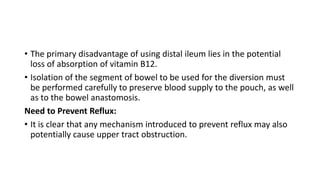 • The primary disadvantage of using distal ileum lies in the potential
loss of absorption of vitamin B12.
• Isolation of the segment of bowel to be used for the diversion must
be performed carefully to preserve blood supply to the pouch, as well
as to the bowel anastomosis.
Need to Prevent Reflux:
• It is clear that any mechanism introduced to prevent reflux may also
potentially cause upper tract obstruction.
 