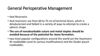 General Perioperative Management
• Ileal Reservoirs
• ileal reservoirs use from 60 to 75 cm of terminal ileum, which is
detubularized and folded in a variety of ways to attempt to create a
spheric shape.
• The use of nonabsorbable suture and metal staples should be
avoided because of the potential for stone formation.
• two most popular configurations around the world are the Hautmann
W-neobladder (and its various modifications) and the Studer pouch
neobladder.
 