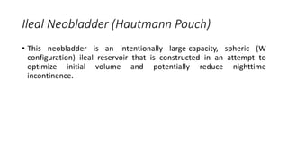Ileal Neobladder (Hautmann Pouch)
• This neobladder is an intentionally large-capacity, spheric (W
configuration) ileal reservoir that is constructed in an attempt to
optimize initial volume and potentially reduce nighttime
incontinence.
 