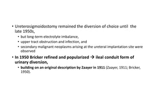 • Ureterosigmoidostomy remained the diversion of choice until the
late 1950s,
• but long-term electrolyte imbalance,
• upper tract obstruction and infection, and
• secondary malignant neoplasms arising at the ureteral implantation site were
observed
• In 1950 Bricker refined and popularized  ileal conduit form of
urinary diversion,
• building on an original description by Zaayer in 1911 (Zaayer, 1911; Bricker,
1950).
 