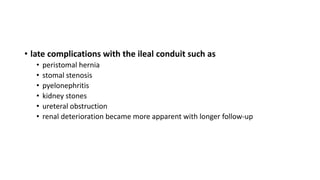 • late complications with the ileal conduit such as
• peristomal hernia
• stomal stenosis
• pyelonephritis
• kidney stones
• ureteral obstruction
• renal deterioration became more apparent with longer follow-up
 