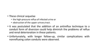 • These clinical sequelae
• the high-pressure reflux of infected urine or
• obstruction of the upper urinary tract.
• It was postulated that the addition of an antireflux technique to a
conduit form of diversion could help diminish the problems of reflux
and renal deterioration in these patients.
• Unfortunately, with longer follow-up, similar complications with
nonrefluxing colon conduits were observed.
 
