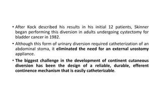 • After Kock described his results in his initial 12 patients, Skinner
began performing this diversion in adults undergoing cystectomy for
bladder cancer in 1982.
• Although this form of urinary diversion required catheterization of an
abdominal stoma, it eliminated the need for an external urostomy
appliance.
• The biggest challenge in the development of continent cutaneous
diversion has been the design of a reliable, durable, efferent
continence mechanism that is easily catheterizable.
 