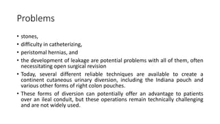 Problems
• stones,
• difficulty in catheterizing,
• peristomal hernias, and
• the development of leakage are potential problems with all of them, often
necessitating open surgical revision
• Today, several different reliable techniques are available to create a
continent cutaneous urinary diversion, including the Indiana pouch and
various other forms of right colon pouches.
• These forms of diversion can potentially offer an advantage to patients
over an ileal conduit, but these operations remain technically challenging
and are not widely used.
 