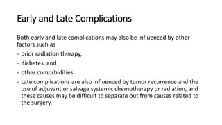 Early and Late Complications
Both early and late complications may also be influenced by other
factors such as
- prior radiation therapy,
- diabetes, and
- other comorbidities.
- Late complications are also influenced by tumor recurrence and the
use of adjuvant or salvage systemic chemotherapy or radiation, and
these causes may be difficult to separate out from causes related to
the surgery.
 