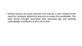 • Ventral hernias are quite common and may be in part related to the
need for increased abdominal pressure to empty the neobladder. The
poor fascial strength associated with advanced age and smoking
undoubtedly contributes to this risk as well.
 