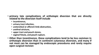• primary late complications of orthotopic diversion that are directly
related to the diversion itself include
• incontinence,
• urinary tract infection,
• ureteroileal or afferent limb obstruction,
• urethral stricture,
• upper tract and pouch stones,
• vaginal fistula, and pouch rupture.
• Other than incontinence, these complications tend to be less common in
orthotopic diversion than in continent cutaneous diversion, and many if
not most can be managed by endoscopic procedures and rarely require
open surgical revision
 