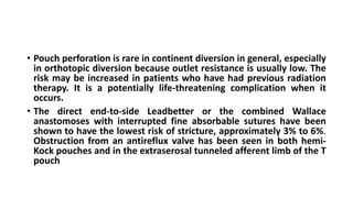 • Pouch perforation is rare in continent diversion in general, especially
in orthotopic diversion because outlet resistance is usually low. The
risk may be increased in patients who have had previous radiation
therapy. It is a potentially life-threatening complication when it
occurs.
• The direct end-to-side Leadbetter or the combined Wallace
anastomoses with interrupted fine absorbable sutures have been
shown to have the lowest risk of stricture, approximately 3% to 6%.
Obstruction from an antireflux valve has been seen in both hemi-
Kock pouches and in the extraserosal tunneled afferent limb of the T
pouch
 