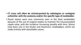 • CT scans will often be misinterpreted by radiologists or urologists
unfamiliar with the anatomy and/or the specific type of neobladder.
• Pouch stones were very commonly seen in the Kock neobladder
because of the use of surgical staples to maintain the intussuscepted
nipple valve, with the incidence increasing steadily with time. Stones
have been rare in the Studer and Hautmann neobladders, which are
made entirely with absorbable suture.
 