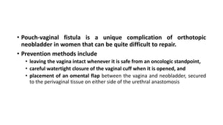• Pouch-vaginal fistula is a unique complication of orthotopic
neobladder in women that can be quite difficult to repair.
• Prevention methods include
• leaving the vagina intact whenever it is safe from an oncologic standpoint,
• careful watertight closure of the vaginal cuff when it is opened, and
• placement of an omental flap between the vagina and neobladder, secured
to the perivaginal tissue on either side of the urethral anastomosis
 