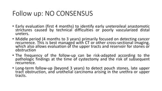 Follow up: NO CONSENSUS
• Early evaluation (first 4 months) to identify early ureteroileal anastomotic
strictures caused by technical difficulties or poorly vascularized distal
ureters.
• Middle period (4 months to 3 years) primarily focused on detecting cancer
recurrence. This is best managed with CT or other cross-sectional imaging,
which also allows evaluation of the upper tracts and reservoir for stones or
obstruction
• The frequency of the follow-up can be risk-adapted according to the
pathologic findings at the time of cystectomy and the risk of subsequent
recurrence.
• Long-term follow-up (beyond 3 years) to detect pouch stones, late upper
tract obstruction, and urothelial carcinoma arising in the urethra or upper
tracts.
 