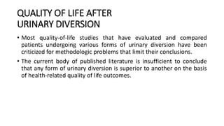 QUALITY OF LIFE AFTER
URINARY DIVERSION
• Most quality-of-life studies that have evaluated and compared
patients undergoing various forms of urinary diversion have been
criticized for methodologic problems that limit their conclusions.
• The current body of published literature is insufficient to conclude
that any form of urinary diversion is superior to another on the basis
of health-related quality of life outcomes.
 