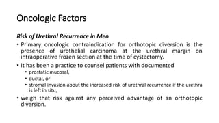 Oncologic Factors
Risk of Urethral Recurrence in Men
• Primary oncologic contraindication for orthotopic diversion is the
presence of urothelial carcinoma at the urethral margin on
intraoperative frozen section at the time of cystectomy.
• It has been a practice to counsel patients with documented
• prostatic mucosal,
• ductal, or
• stromal invasion about the increased risk of urethral recurrence if the urethra
is left in situ,
• weigh that risk against any perceived advantage of an orthotopic
diversion.
 