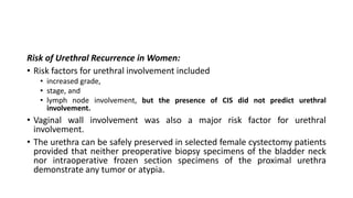 Risk of Urethral Recurrence in Women:
• Risk factors for urethral involvement included
• increased grade,
• stage, and
• lymph node involvement, but the presence of CIS did not predict urethral
involvement.
• Vaginal wall involvement was also a major risk factor for urethral
involvement.
• The urethra can be safely preserved in selected female cystectomy patients
provided that neither preoperative biopsy specimens of the bladder neck
nor intraoperative frozen section specimens of the proximal urethra
demonstrate any tumor or atypia.
 