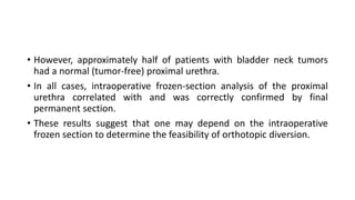 • However, approximately half of patients with bladder neck tumors
had a normal (tumor-free) proximal urethra.
• In all cases, intraoperative frozen-section analysis of the proximal
urethra correlated with and was correctly confirmed by final
permanent section.
• These results suggest that one may depend on the intraoperative
frozen section to determine the feasibility of orthotopic diversion.
 