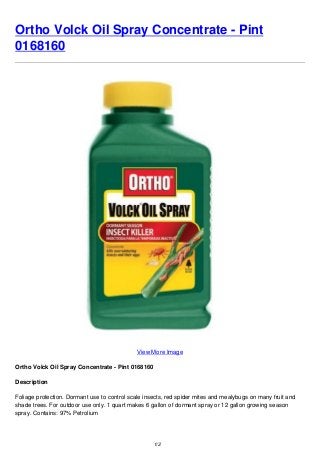 Ortho Volck Oil Spray Concentrate - Pint
0168160
View More Image
Ortho Volck Oil Spray Concentrate - Pint 0168160
Description
Foliage protection. Dormant use to control scale insects, red spider mites and mealybugs on many fruit and
shade trees. For outdoor use only. 1 quart makes 6 gallon of dormant spray or 12 gallon growing season
spray. Contains: 97% Petrolium
1/2
 