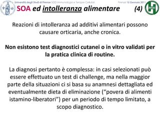 Università degli Studi di Firenze SOD Immunologia e Terapie Cellulari             	           Firenze 15 Gennaio 2011SOA ed intolleranza alimentare        (4)Reazioni di intolleranza ad additivi alimentari possono causare orticaria, anche cronica.Non esistono test diagnostici cutanei o in vitro validati per la pratica clinica di routine.La diagnosi pertanto è complessa: in casi selezionati può essere effettuato un test di challenge, ma nella maggior parte della situazioni ci si basa su anamnesi dettagliata ed eventualmente dieta di eliminazione (“povera di alimenti istamino-liberatori”) per un periodo di tempo limitato, a scopo diagnostico.