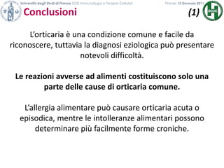 Università degli Studi di Firenze SOD Immunologia e Terapie Cellulari             	           Firenze 15 Gennaio 2011Conclusioni                                            (1)L’orticaria è una condizione comune e facile da riconoscere, tuttavia la diagnosi eziologica può presentare notevoli difficoltà.Le reazioni avverse ad alimenti costituiscono solo una parte delle cause di orticaria comune.L’allergia alimentare può causare orticaria acuta o episodica, mentre le intolleranze alimentari possono determinare più facilmente forme croniche. 
