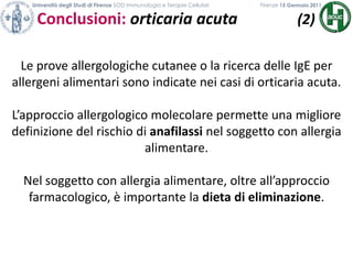 Università degli Studi di Firenze SOD Immunologia e Terapie Cellulari             	           Firenze 15 Gennaio 2011Conclusioni: orticaria acuta (2)Le prove allergologiche cutanee o la ricerca delle IgE per allergeni alimentari sono indicate nei casi di orticaria acuta.L’approccio allergologico molecolare permette una migliore definizione del rischio di anafilassi nel soggetto con allergia alimentare.Nel soggetto con allergia alimentare, oltre all’approccio farmacologico, è importante la dieta di eliminazione.