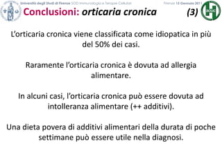 Università degli Studi di Firenze SOD Immunologia e Terapie Cellulari             	           Firenze 15 Gennaio 2011Conclusioni: orticaria cronica            (3)L’orticaria cronica viene classificata come idiopatica in più del 50% dei casi.Raramente l’orticaria cronica è dovuta ad allergia alimentare.In alcuni casi, l’orticaria cronica può essere dovuta ad intolleranza alimentare (++ additivi).Una dieta povera di additivi alimentari della durata di poche settimane può essere utile nella diagnosi. 